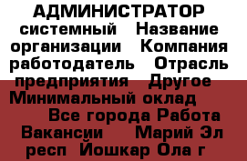 АДМИНИСТРАТОР системный › Название организации ­ Компания-работодатель › Отрасль предприятия ­ Другое › Минимальный оклад ­ 25 000 - Все города Работа » Вакансии   . Марий Эл респ.,Йошкар-Ола г.